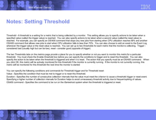 IBM eServer iSeries
© 2003 IBM Corporation
Threshold - A threshold is a setting for a metric that is being collected by a monitor. This setting allows you to specify actions to be taken when a
specified value (called the trigger value) is reached. You can also specify actions to be taken when a second value (called the reset value) is
reached. For example, you can specify an OS/400 command that stops any new jobs from starting when CPU utilization reaches 90% and another
OS/400 command that allows new jobs to start when CPU utilization falls to less than 70%. You can also choose to add an event to the Event Log
whenever the trigger value or the reset value is reached. You can set up to two thresholds for each metric that the monitor is collecting. Trigger -
considered bad (usually high but can be low), reset - consider good (opposite of trigger)
The two Thresholds tabs on the metrics page provide a place for you to specify whether or not you want to monitor this metricfor a particular
threshold. You must check the Enable threshold box before you can specify the conditions to trigger and to reset this threshold. You can also
specify the action to be taken when the threshold is triggered and when it is reset. The action that you specify must be an OS/400 command. When
you click OK, this metric will be actively monitored for this threshold if the monitor is currently running. If the monitor is not currently running, this
metric will be monitored for this threshold the next time the monitor is started
You can specify the following conditions and commands for Threshold trigger and for Threshold reset:
Value - Specifies the condition that must be met to trigger or to reset this threshold.
Duration - Specifies the number of consecutive collection intervals that the value must meet the criterion to cause a threshold trigger or reset event.
Specifying a higher number of collection intervals for Duration helps to avoid unnecessary threshold activity due to frequentspiking of values.
OS400 command - Specifies the command to be run on the iSerieshost system when the threshold is triggered or reset.
Notes: Setting Threshold
 