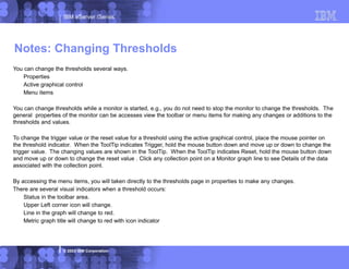 IBM eServer iSeries
© 2003 IBM Corporation
You can change the thresholds several ways.
Properties
Active graphical control
Menu items
You can change thresholds while a monitor is started, e.g., you do not need to stop the monitor to change the thresholds. The
general properties of the monitor can be accesses view the toolbar or menu items for making any changes or additions to the
thresholds and values.
To change the trigger value or the reset value for a threshold using the active graphical control, place the mouse pointer on
the threshold indicator. When the ToolTip indicates Trigger, hold the mouse button down and move up or down to change the
trigger value. The changing values are shown in the ToolTip. When the ToolTip indicates Reset, hold the mouse button down
and move up or down to change the reset value . Click any collection point on a Monitor graph line to see Details of the data
associated with the collection point.
By accessing the menu items, you will taken directly to the thresholds page in properties to make any changes.
There are several visual indicators when a threshold occurs:
Status in the toolbar area.
Upper Left corner icon will change.
Line in the graph will change to red.
Metric graph title will change to red with icon indicator
Notes: Changing Thresholds
 