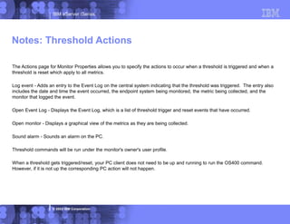 IBM eServer iSeries
© 2003 IBM Corporation
The Actions page for Monitor Properties allows you to specify the actions to occur when a threshold is triggered and when a
threshold is reset which apply to all metrics.
Log event - Adds an entry to the Event Log on the central system indicating that the threshold was triggered. The entry also
includes the date and time the event occurred, the endpoint system being monitored, the metric being collected, and the
monitor that logged the event.
Open Event Log - Displays the Event Log, which is a list of threshold trigger and reset events that have occurred.
Open monitor - Displays a graphical view of the metrics as they are being collected.
Sound alarm - Sounds an alarm on the PC.
Threshold commands will be run under the monitor's owner's user profile.
When a threshold gets triggered/reset, your PC client does not need to be up and running to run the OS400 command.
However, if it is not up the corresponding PC action will not happen.
Notes: Threshold Actions
 