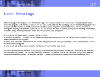 IBM eServer iSeries
© 2003 IBM Corporation
Notes: Event Logs
The Event Log window displays a list of threshold trigger and reset events for all of your monitors. You can specify on the
Properties page for each monitor whether or not you want events added to the Event Log. To see the Properties page for any
monitor, select the monitor in the Monitors window and then select Properties from the File menu. The list of events is
arranged in order by date and time by default, but you can change the order by clicking on any column heading. For example,
to sort the list by the endpoint system where the event occurred, click on System.
An icon to the left of each event indicates the type of event::
A red circle with white x - indicates that this event is a trigger event for which you did not specify a host command to be run
when the threshold was triggered.
A yellow circle with red x - Indicates that this event is a trigger event for which you specified a host command to be run when
the threshold was triggered.
A white check with a check mark -indicates that this event is a threshold reset event.
You can customize the list of events to include only those that meet specific criteria by selecting Options from the menu bar
and then selecting Include. You can have more than one Event Log window open at the same time, and you can work with
other windows while the Event Log windows are open. Event Log windows are updated continuously as events occur.
 