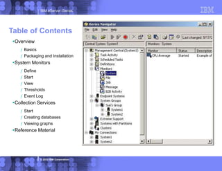 IBM eServer iSeries
© 2003 IBM Corporation
Overview
ƒ Basics
ƒ Packaging and Installation
System Monitors
ƒ Define
ƒ Start
ƒ View
ƒ Thresholds
ƒ Event Log
Collection Services
ƒ Start
ƒ Creating databases
ƒ Viewing graphs
Reference Material
Table of Contents
 