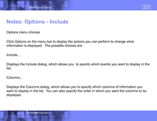 IBM eServer iSeries
© 2003 IBM Corporation
Options menu choices
Click Options on the menu bar to display the actions you can perform to change what
information is displayed. The possible choices are:
Include...
Displays the Include dialog, which allows you to specify which events you want to display in the
list.
Columns...
Displays the Columns dialog, which allows you to specify which columns of information you
want to display in the list. You can also specify the order in which you want the columns to be
displayed.
Notes: Options - Include
 