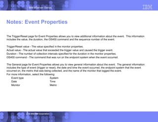 IBM eServer iSeries
© 2003 IBM Corporation
The Trigger/Reset page for Event Properties allows you to view additional information about the event. This information
includes the value, the duration, the OS400 command and the sequence number of the event.
Trigger/Reset value - The value specified in the monitor properties.
Actual value - The actual value that exceeded the trigger value and caused the trigger event.
Duration - The number of collection intervals specified for the duration in the monitor properties.
OS400 command - The command that was run on the endpoint system when the event occurred.
The General page for Event Properties allows you to view general information about the event. The general information
includes the type of event (trigger or reset), the date and time the event occurred, the endpoint system that the event
occurred on, the metric that was being collected, and the name of the monitor that logged the event.
For more information, select the following:
Event type System
Date Time
Monitor Metric
Notes: Event Properties
 