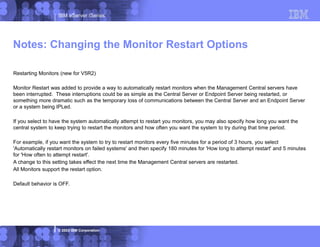 IBM eServer iSeries
© 2003 IBM Corporation
Restarting Monitors (new for V5R2)
Monitor Restart was added to provide a way to automatically restart monitors when the Management Central servers have
been interrupted. These interruptions could be as simple as the Central Server or Endpoint Server being restarted, or
something more dramatic such as the temporary loss of communications between the Central Server and an Endpoint Server
or a system being IPLed.
If you select to have the system automatically attempt to restart you monitors, you may also specify how long you want the
central system to keep trying to restart the monitors and how often you want the system to try during that time period.
For example, if you want the system to try to restart monitors every five minutes for a period of 3 hours, you select
'Automatically restart monitors on failed systems' and then specify 180 minutes for 'How long to attempt restart' and 5 minutes
for 'How often to attempt restart'.
A change to this setting takes effect the next time the Management Central servers are restarted.
All Monitors support the restart option.
Default behavior is OFF.
Notes: Changing the Monitor Restart Options
 