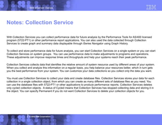 IBM eServer iSeries
© 2003 IBM Corporation
With Collection Services you can collect performance data for future analysis by the Performance Tools for AS/400 licensed
program (5722-PT1) or other performance report applications. You can also used the data collected through Collection
Services to create graph and summary data displayable through iSeries Navigator using Graph History.
To collect and store performance data for future analysis, you can start Collection Services on a single system or you can start
Collection Services on system groups. You can use performance data to make adjustments to programs and operations.
These adjustments can improve response times and throughputs and help your systems reach their peak performance.
Collection Services collects data that identifies the relative amount of system resource used by different areas of your system.
When you collect and analyze this information on a regular basis, you help balance your resources better, which in turn gets
you the best performance from your system. You can customize your data collections so you collect only the data you want.
You must use Collection Services to collect your data and create database files. Collection Services stores your data for each
collection in a single collection object, from which you can create as many different sets of database files as you need. You
can use the database files with 5722-PT1 or other applications to produce performance reports. Collection Services deletes
only cycled collection objects. A status of Cycled means that Collection Services has stopped collecting data and storing it in
the object. You can specify Permanent if you do not want Collection Services to delete your collection objects for you.
Notes: Collection Service
 