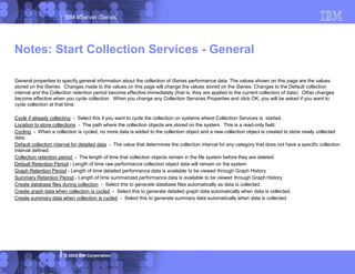 IBM eServer iSeries
© 2003 IBM Corporation
Notes: Start Collection Services - General
General properties to specify general information about the collection of iSeries performance data. The values shown on this page are the values
stored on the iSeries. Changes made to the values on this page will change the values stored on the iSeries. Changes to the Default collection
interval and the Collection retention period become effective immediately (that is, they are applied to the current collection of data). Other changes
become effective when you cycle collection. When you change any Collection Services Properties and click OK, you will be asked if you want to
cycle collection at that time.
Cycle if already collecting - Select this if you want to cycle the collection on systems where Collection Services is started.
Location to store collections - The path where the collection objects are stored on the system. This is a read-only field.
Cycling - When a collection is cycled, no more data is added to the collection object and a new collection object is created to store newly collected
data.
Default collection interval for detailed data - The value that determines the collection interval for any category that does not have a specific collection
interval defined.
Collection retention period - The length of time that collection objects remain in the file system before they are deleted.
Default Retention Period - Length of time raw performance collection object data will remain on the system
Graph Retention Period - Length of time detailed performance data is available to be viewed through Graph History
Summary Retention Period - Length of time summarized performance data is available to be viewed through Graph History
Create database files during collection - Select this to generate database files automatically as data is collected.
Create graph data when collection is cycled - Select this to generate detailed graph data automatically when data is collected.
Create summary data when collection is cycled - Select this to generate summary data automatically when data is collected.
 