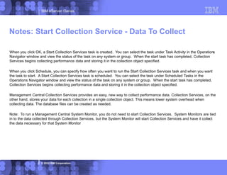 IBM eServer iSeries
© 2003 IBM Corporation
When you click OK, a Start Collection Services task is created. You can select the task under Task Activity in the Operations
Navigator window and view the status of the task on any system or group. When the start task has completed, Collection
Services begins collecting performance data and storing it in the collection object specified.
When you click Schedule, you can specify how often you want to run the Start Collection Services task and when you want
the task to start. A Start Collection Services task is scheduled. You can select the task under Scheduled Tasks in the
Operations Navigator window and view the status of the task on any system or group. When the start task has completed,
Collection Services begins collecting performance data and storing it in the collection object specified.
Management Central Collection Services provides an easy, new way to collect performance data. Collection Services, on the
other hand, stores your data for each collection in a single collection object. This means lower system overhead when
collecting data. The database files can be created as needed.
Note: To run a Management Central System Monitor, you do not need to start Collection Services. System Monitors are tied
in to the data collected through Collection Services, but the System Monitor will start Collection Services and have it collect
the data necessary for that System Monitor
Notes: Start Collection Service - Data To Collect
 