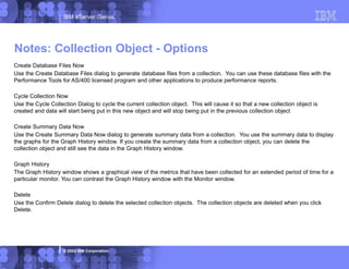 IBM eServer iSeries
© 2003 IBM Corporation
Create Database Files Now
Use the Create Database Files dialog to generate database files from a collection. You can use these database files with the
Performance Tools for AS/400 licensed program and other applications to produce performance reports.
Cycle Collection Now
Use the Cycle Collection Dialog to cycle the current collection object. This will cause it so that a new collection object is
created and data will start being put in this new object and will stop being put in the previous collection object
Create Summary Data Now
Use the Create Summary Data Now dialog to generate summary data from a collection. You use the summary data to display
the graphs for the Graph History window. If you create the summary data from a collection object, you can delete the
collection object and still see the data in the Graph History window.
Graph History
The Graph History window shows a graphical view of the metrics that have been collected for an extended period of time for a
particular monitor. You can contrast the Graph History window with the Monitor window.
Delete
Use the Confirm Delete dialog to delete the selected collection objects. The collection objects are deleted when you click
Delete.
Notes: Collection Object - Options
 