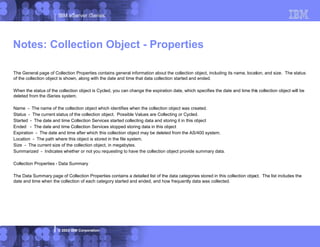 IBM eServer iSeries
© 2003 IBM Corporation
The General page of Collection Properties contains general information about the collection object, including its name, location, and size. The status
of the collection object is shown, along with the date and time that data collection started and ended.
When the status of the collection object is Cycled, you can change the expiration date, which specifies the date and time this collection object will be
deleted from the iSeries system.
Name - The name of the collection object which identifies when the collection object was created.
Status - The current status of the collection object. Possible Values are Collecting or Cycled.
Started - The date and time Collection Services started collecting data and storing it in this object
Ended - The date and time Collection Services stopped storing data in this object
Expiration - The date and time after which this collection object may be deleted from the AS/400 system.
Location - The path where this object is stored in the file system.
Size - The current size of the collection object, in megabytes.
Summarized - Indicates whether or not you requesting to have the collection object provide summary data.
Collection Properties - Data Summary
The Data Summary page of Collection Properties contains a detailed list of the data categories stored in this collection object. The list includes the
date and time when the collection of each category started and ended, and how frequently data was collected.
Notes: Collection Object - Properties
 