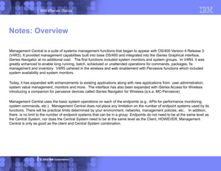 IBM eServer iSeries
© 2003 IBM Corporation
Management Central is a suite of systems management functions that began to appear with OS/400 Version 4 Release 3
(V4R3). It provided management capabilities built into base OS/400 and integrated into the iSeries Graphical interface,
iSeries Navigator at no additional cost. The first functions included system monitors and system groups. In V4R4, it was
greatly enhanced to enable long running, batch, scheduled or unattended operations for commands, packages, fix
management and inventory. V4R5 ushered in the wireless and web enablement with Pervasive functions which included
system availability and system monitors.
Today, it has expanded with enhancements to existing applications along with new applications from user administration,
system value management, monitors and more. The interface has also been expanded with iSeries Access for Wireless
introducing a companion for pervasive devices called iSeries Navigator for Wireless (a.k.a. MC-Pervasive)
Management Central uses the basic system operations on each of the endpoints (e.g., APIs for performance monitoring,
system commands, etc.). Management Central does not place any limitation on the number of endpoint systems used by its
functions. There will be practical limits determined by your environment, networks, management policies, etc.. In addition,
there is no limit to the number of endpoint systems that can be in a group Endpoints do not need to be at the same level as
the Central System, nor does the Central System need to be at the same level as the Client, HOWEVER, Management
Central is only as good as the client and Central System combination.
Notes: Overview
 