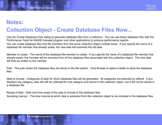 IBM eServer iSeries
© 2003 IBM Corporation
Use the Create Database Files dialog to generate database files from a collection. You can use these database files with the
Performance Tools for AS/400 licensed program and other applications to produce performance reports.
You can create database files and file members from the same collection object multiple times. If you specify the name of a
database file member that already exists, the new data will overwrite the old data.
Member to create - The name of the database file member to create. If you specify the name of a database file member that
already exists, the member will be removed from all the database files associated with this collection object. The new data
will then be written to the member.
Path - The path where the database files are stored in the file system. Click Browse to select a folder to store the database
files.
Data to include - Categories of data for which database files will be generated. All categories are selected by default. If you
deselect any category, data will still be collected for that category and stored in the collection object, but it will not be stored in
a database file.
Range of data - Date and time range of the data to include in the database files.
Sampling interval - The time interval at which data is extracted from the collection object to be included in the database files.
Notes:
Collection Object - Create Database Files Now...
 