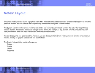 IBM eServer iSeries
© 2003 IBM Corporation
The Graph History window shows a graphical view of the metrics that have been collected for an extended period of time for a
particular monitor. You can contrast the Graph History window with the System Monitor window.
The System Monitor window shows real-time data for the last hour and automatically updates the data. The Graph History
window displays the selected metric over a longer period of time, for example, a day, a week, a month, or a year. You can
view performance detail two ways: as real-time data and as historical data.
You can display only one graph at a time. However, you can display multiple Graph History windows to make comparisons, if
needed. Initially, no graph is created until you click Refresh.
The Graph History window contains four panes:
Options
Graphs
Details
Properties
Notes: Layout
 