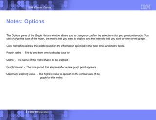 IBM eServer iSeries
© 2003 IBM Corporation
The Options pane of the Graph History window allows you to change or confirm the selections that you previously made. You
can change the date of the report, the metric that you want to display, and the intervals that you want to view for the graph.
Click Refresh to redraw the graph based on the information specified in the date, time, and metric fields.
Report dates - The to and from time to display data for
Metric - The name of the metric that is to be graphed
Graph interval - The time period that elapses after a new graph point appears
Maximum graphing value - The highest value to appear on the vertical axis of the
graph for this metric
Notes: Options
 