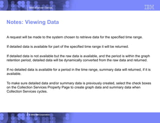 IBM eServer iSeries
© 2003 IBM Corporation
A request will be made to the system chosen to retrieve data for the specified time range.
If detailed data is available for part of the specified time range it will be returned.
If detailed data is not available but the raw data is available, and the period is within the graph
retention period, detailed data will be dynamically converted from the raw data and returned.
If no detailed data is available for a period in the time range, summary data will returned, if it is
available.
To make sure detailed data and/or summary data is previously created, select the check boxes
on the Collection Services Property Page to create graph data and summary data when
Collection Services cycles.
Notes: Viewing Data
 