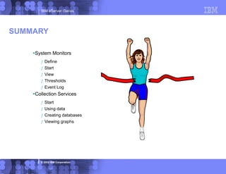 IBM eServer iSeries
© 2003 IBM Corporation
System Monitors
ƒ Define
ƒ Start
ƒ View
ƒ Thresholds
ƒ Event Log
Collection Services
ƒ Start
ƒ Using data
ƒ Creating databases
ƒ Viewing graphs
SUMMARY
 