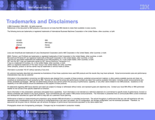 IBM eServer iSeries
© 2003 IBM Corporation
Trademarks and Disclaimers
8 IBM Corporation 1994-2003. All rights reserved.
References in this document to IBM products or services do not imply that IBM intends to make them available in every country.
The following terms are trademarks or registered trademarks of International Business Machines Corporation in the United States, other countries, or both:
Lotus and SmartSuite are trademarks of Lotus Development Corporation and/or IBM Corporation in the United States, other countries, or both.
MMX, Pentium, and ProShare are trademarks or registered trademarks of Intel Corporation in the United States, other countries, or both.
Microsoft and Windows NT are registered trademarks of Microsoft Corporation in the United States, other countries, or both.
Java and all Java-based trademarks are trademarks of Sun Microsystems, Inc. in the United States, other countries, or both.
SET and the SET Logo are trademarks owned by SET Secure Electronic Transaction LLC.
C-bus is a trademark of Corollary, Inc. in the United States, other countries, or both.
UNIX is a registered trademark of The Open Group in the United States and other countries.
Other company, product or service names may be trademarks or service marks of others.
Information is provided "AS IS" without warranty of any kind.
All customer examples described are presented as illustrations of how those customers have used IBM products and the results they may have achieved. Actual environmental costs and performance
characteristics may vary by customer.
Information in this presentation concerning non-IBM products was obtained from a supplier of these products, published announcement material, or other publicly available sources and does not
constitute an endorsement of such products by IBM. Sources for non-IBM list prices and performance numbers are taken from publicly available information, including vendor announcements and
vendor worldwide homepages. IBM has not tested these products and cannot confirm the accuracy of performance, capability, or any other claims related to non-IBM products. Questions on the
capability of non-IBM products should be addressed to the supplier of those products.
All statements regarding IBM future direction and intent are subject to change or withdrawal without notice, and represent goals and objectives only. Contact your local IBM office or IBM authorized
reseller for the full text of the specific Statement of Direction.
Some information in this presentation addresses anticipated future capabilities. Such information is not intended as a definitive statement of a commitment to specific levels of performance, function or
delivery schedules with respect to any future products. Such commitments are only made in IBM product announcements. The information is presented here to communicate IBM's current investment
and development activities as a good faith effort to help with our customers' future planning.
Performance is based on measurements and projections using standard IBM benchmarks in a controlled environment. The actual throughput or performance that any user will experience will vary
depending upon considerations such as the amount of multiprogramming in the user's job stream, the I/O configuration, the storage configuration, and the workload processed. Therefore, no
assurance can be given that an individual user will achieve throughput or performance improvements equivalent to the ratios stated here.
Photographs shown are of engineering prototypes. Changes may be incorporated in production models.
AS/400 IBM
AS/400e IBM (logo)
eServer iSeries
OS/400
 