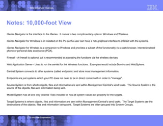 IBM eServer iSeries
© 2003 IBM Corporation
iSeries Navigator is the interface to the iSeries. It comes in two complimentary options: Windows and Wireless.
iSeries Navigator for Windows is in installed on the PC so the user can have a rich graphical interface to interact with the systems.
iSeries Navigator for Wireless is a companion to Windows and provides a subset of the functionality via a web browser, internet enabled
phone or personal data assistance (PDA).
Firewall - A firewall is optional but is recommended to accessing the functions via the wireless devices.
Web Application Server - Used to run the servlet for the Wireless functions. Examples would include Domino and WebSphere.
Central System connects to other systems (called endpoints) and store most management information.
Endpoints are just systems which your PC does not need to be in direct contact with in order to "manage".
Source System is from which objects, files and information are sent within Management Central's send tasks. The Source System is the
source of the objects, files and information being sent.
Model System has all and only desired fixes installed or has all system values set properly for the targets.
Target Systems is where objects, files and information are sent within Management Central's send tasks. The Target Systems are the
destinations of the objects, files and information being sent. Target Systems are often grouped into System Groups.
Notes: 10,000-foot View
 