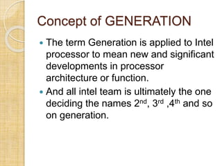 Concept of GENERATION
 The term Generation is applied to Intel
processor to mean new and significant
developments in processor
architecture or function.
 And all intel team is ultimately the one
deciding the names 2nd, 3rd ,4th and so
on generation.
 