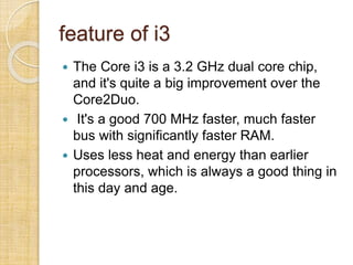 feature of i3
 The Core i3 is a 3.2 GHz dual core chip,
and it's quite a big improvement over the
Core2Duo.
 It's a good 700 MHz faster, much faster
bus with significantly faster RAM.
 Uses less heat and energy than earlier
processors, which is always a good thing in
this day and age.
 