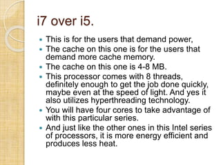 i7 over i5.
 This is for the users that demand power,
 The cache on this one is for the users that
demand more cache memory.
 The cache on this one is 4-8 MB.
 This processor comes with 8 threads,
definitely enough to get the job done quickly,
maybe even at the speed of light. And yes it
also utilizes hyperthreading technology.
 You will have four cores to take advantage of
with this particular series.
 And just like the other ones in this Intel series
of processors, it is more energy efficient and
produces less heat.
 