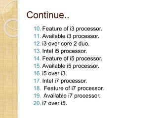 Continue..
10. Feature of i3 processor.
11. Available i3 processor.
12. i3 over core 2 duo.
13. Intel i5 processor.
14. Feature of i5 processor.
15. Available i5 processor.
16. i5 over i3.
17. Intel i7 processor.
18. Feature of i7 processor.
19. Available i7 processor.
20. i7 over i5.
 