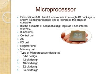 Microprocessor
 Fabrication of ALU unit & control unit in a single IC package is
known as microprocessor and is known as the brain of
computer.
 It’s the example of sequential digit logic as it has internal
memory.
 It includes:-
 Control unit
 Alu
 I/O unit
 Register unit
 Memory unit
• Type of Microprocessor designed
1. 8-bit design
2. 12-bit design
3. 16-bit diesgn
4. 32-bit design
5. 64-bit design
 