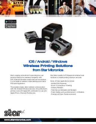 iOS / Android / Windows
Wireless Printing Solutions
from Star Micronics
Star’s ongoing commitment to providing low cost
printing solutions for seamless integration with
iOS / Android/ Windows mobile devices has resulted
in a full range of wireless mobile desktop and mobile
POS printing product.
This enables simple, direct wireless communication
with iOS/ Android/ Windows devices. All our Bluetooth
printers come with Apple MFi certiﬁcation for use with
Apple iPhone, iPad and iPod devices.

ww w.st arm i cro ni cs. com

Star offers mobility to POS payment whether ﬁxed
terminals or mobile printing solutions are used.
Some of these applications include:
- Mobile POS Payments
- Event / Concessions Ticketing
- Delivery Receipts
- Field Service Estimates and Receipts
- Public Safety and Law Enforcement - e-Citations
- Parking Lot Claim Tickets and more!

 