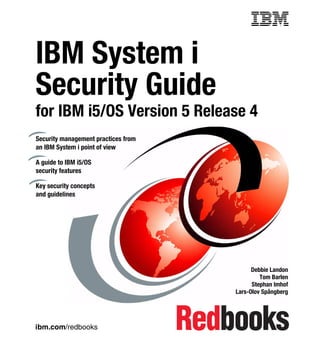 Front cover


IBM System i
Security Guide
for IBM i5/OS Version 5 Release 4
Security management practices from
an IBM System i point of view

A guide to IBM i5/OS
security features

Key security concepts
and guidelines




                                                         Debbie Landon
                                                            Tom Barlen
                                                         Stephan Imhof
                                                   Lars-Olov Spångberg




ibm.com/redbooks
 