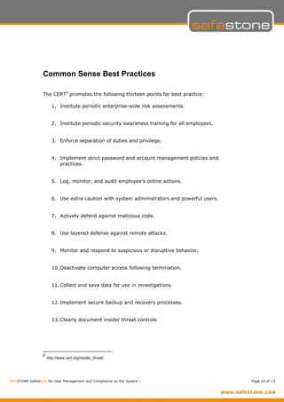 Common Sense Best Practices

                  The CERT6 promotes the following thirteen points for best practice:

                        1. Institute periodic enterprise-wide risk assessments.


                        2. Institute periodic security awareness training for all employees.


                        3. Enforce separation of duties and privilege.


                        4. Implement strict password and account management policies and
                           practices.


                        5. Log, monitor, and audit employee’s online actions.


                        6. Use extra caution with system administrators and powerful users.


                        7. Actively defend against malicious code.


                        8. Use layered defense against remote attacks.


                        9. Monitor and respond to suspicious or disruptive behavior.


                        10. Deactivate computer access following termination.


                        11. Collect and save data for use in investigations.


                        12. Implement secure backup and recovery processes.


                        13. Clearly document insider threat controls




                  6
                      http://www.cert.org/insider_threat/




SAFESTONE SafestOne for User Management and Compliance on the System i                         Page 10 of 13
 