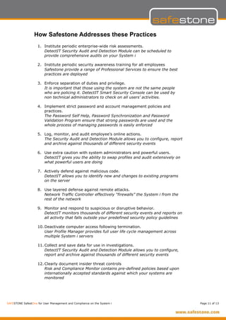 How Safestone Addresses these Practices
                    1. Institute periodic enterprise-wide risk assessments.
                       DetectIT Security Audit and Detection Module can be scheduled to
                       provide comprehensive audits on your System i

                    2. Institute periodic security awareness training for all employees
                       Safestone provide a range of Professional Services to ensure the best
                       practices are deployed

                    3. Enforce separation of duties and privilege.
                       It is important that those using the system are not the same people
                       who are policing it. DetectIT Smart Security Console can be used by
                       non technical administrators to check on all users’ activities.

                    4. Implement strict password and account management policies and
                       practices.
                       The Password Self Help, Password Synchronization and Password
                       Validation Program ensure that strong passwords are used and the
                       whole process of managing passwords is easily enforced

                    5. Log, monitor, and audit employee’s online actions.
                       The Security Audit and Detection Module allows you to configure, report
                       and archive against thousands of different security events

                    6. Use extra caution with system administrators and powerful users.
                       DetectIT gives you the ability to swap profiles and audit extensively on
                       what powerful users are doing

                    7. Actively defend against malicious code.
                       DetectIT allows you to identify new and changes to existing programs
                       on the server

                    8. Use layered defense against remote attacks.
                       Network Traffic Controller effectively “firewalls” the System i from the
                       rest of the network

                    9. Monitor and respond to suspicious or disruptive behavior.
                       DetectIT monitors thousands of different security events and reports on
                       all activity that falls outside your predefined security policy guidelines

                    10. Deactivate computer access following termination.
                        User Profile Manager provides full user life cycle management across
                        multiple System i servers

                    11. Collect and save data for use in investigations.
                        DetectIT Security Audit and Detection Module allows you to configure,
                        report and archive against thousands of different security events

                    12. Clearly document insider threat controls
                        Risk and Compliance Monitor contains pre-defined policies based upon
                        internationally accepted standards against which your systems are
                        monitored




SAFESTONE SafestOne for User Management and Compliance on the System i                              Page 11 of 13
 
