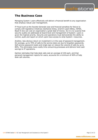 The Business Case
                  Managing System i users effectively will deliver a financial benefit to any organization
                  that employs robust user management.

                  IT fraud such as the Societe Generale case and financial penalties for failure to
                  comply with legislative initiatives (Sarbanes-Oxley, Gramm-Leach-Bliley, HIPAA,
                  Basel II etc) can cost an organization a great deal of money. So it is no surprise that
                  security audits are addressed at board level and management of System i users is
                  given the highest priority. Security and operations must demonstrate the ability to
                  control, audit and report on which users have access to what System i resources.

                  Another, less obvious return on investment is in the case of password management.
                  On average, up to 70% of calls to the service desk are due to forgotten passwords.
                  Self service password resets and single sign on reduce the volume of calls by up to
                  80%. This eliminates many costly time consuming processes and delivers hard cash
                  savings to IT operations.

                  Gartner estimates that help desk calls cost an average of £30 each, and that
                  personal management reports for users, accounts for a minimum of 40% of help
                  desk call volumes.




SAFESTONE SafestOne for User Management and Compliance on the System i                                       Page 12 of 13
 