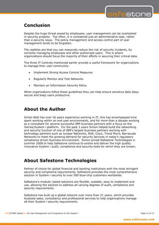 Conclusion
                  Despite the huge threat posed by employees, user management can be overlooked
                  in security projects. Too often, it is considered just an administrative task, rather
                  than a security issue. The policy management and access control part of user
                  management tends to be forgotten.

                  The realities are that you can massively reduce the risk of security incidents, by
                  correctly managing employees and other authorized users. This is where
                  organizations should focus the majority of their efforts in securing their critical data.

                  The three IT Controls mentioned earlier provide a useful framework for organizations
                  to manage their user community:

                      •    Implement Strong Access Control Measures

                      •    Regularly Monitor and Test Networks

                      •    Maintain an Information Security Policy

                  When organizations follow these guidelines they can help ensure sensitive data stays
                  secure and keep users productive.




                  About the Author
                  Simon Bott has over 16 years experience working in IT, this has encompassed time
                  spent working within an end user environments, and for more than a decade working
                  as a consultant for several successful IBM business partners with a focus on the
                  iSeries/System i platform. For the past 3 years Simon helped build the networking
                  and security function of one of IBM’s largest business partners working with
                  technology partners such as Juniper Networks, RSA, Cisco, Trend Micro, Barracuda
                  Networks to meet the growing demand for security services in today’s regulatory
                  compliance driven business environment. Simon joined Safestone Technologies in
                  summer 2008 to help Safestone continue to evolve and deliver the high quality
                  innovative System i audit, compliance and security tools for which they are known.




                  About Safestone Technologies
                  Partner of choice for global financial and banking institutions with the most stringent
                  security and compliance requirements, Safestone provides the most comprehensive
                  solution in System i security to over 500 blue-chip customers worldwide.

                  Safestone’s module- based solutions are flexible, scalable, easy to implement and
                  use, allowing the solution to address all varying degrees of audit, compliance and
                  security requirements.

                  Safestone has built up a global network over more than 21 years, which provides
                  localized sales, consultancy and professional services to help organizations manage
                  all their System i security requirements.



SAFESTONE SafestOne for User Management and Compliance on the System i                                        Page 13 of 13
 