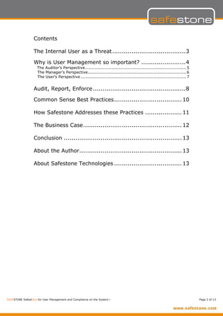 Contents

                  The Internal User as a Threat......................................3

                  Why is User Management so important? .......................4
                    The Auditor’s Perspective........................................................................... 5
                    The Manager’s Perspective......................................................................... 6
                    The User’s Perspective .............................................................................. 7


                  Audit, Report, Enforce ................................................8

                  Common Sense Best Practices................................... 10

                  How Safestone Addresses these Practices ................... 11

                  The Business Case................................................... 12

                  Conclusion ............................................................. 13

                  About the Author..................................................... 13

                  About Safestone Technologies ................................... 13




SAFESTONE SafestOne for User Management and Compliance on the System i                                                        Page 2 of 13
 