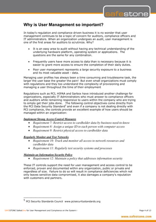 Why is User Management so important?
                  In today’s regulation and compliance driven business it is no wonder that user
                  management continues to be a topic of concern for auditors, compliance officers and
                  IT administrators. When an organization undergoes an audit, user management is
                  one of the first areas for auditors to scrutinize. Why?

                       •   It is an easy area to audit without having any technical understanding of the
                           underlying hardware platform, operating system or applications. The
                           questions are the same for any combination.

                       •   Frequently users have more access to data than is necessary because it is
                           easier to grant more access to ensure the completion of their daily duties.
                       •   Poor user management represents a large security exposure to a business
                           and its most valuable asset - data.
                  Managing user profiles has always been a time consuming and troublesome task, the
                  larger the user base the greater the pain! But even small organizations must comply
                  with regulations and they too understand the complexity of provisioning and
                  managing a user throughout the time of their employment

                  Regulations such as PCI, HIPAA and Sarbox have introduced another challenge for
                  organizations, especially IT Administrators who must answer to compliance officers
                  and auditors while remaining responsive to users within the company who are trying
                  to simply get their jobs done. The following control objectives come directly from
                  the PCI Data Security Standard5 and even if a company is not dealing directly with
                  PCI compliance, the controls provide an excellent example of how users should be
                  managed within an organization:

                  Implement Strong Access Control Measures
                       •   Requirement 7: Restrict access to cardholder data by business need-to-know
                       •   Requirement 8: Assign a unique ID to each person with computer access
                       •   Requirement 9: Restrict physical access to cardholder data

                  Regularly Monitor and Test Networks
                       •   Requirement 10: Track and monitor all access to network resources and
                           cardholder data
                       •   Requirement 11: Regularly test security systems and processes

                  Maintain an Information Security Policy
                       •   Requirement 12: Maintain a policy that addresses information security

                  These IT controls support the need for user management and access control to be
                  enforced, proven and documented within any organization, public or private and
                  regardless of size. Failure to do so will result in compliance deficiencies which not
                  only leaves sensitive data compromised, it also damages a company’s reputation
                  with customers and partners.




                  5
                      PCI Security Standards Council www.pcisecuritystandards.org


SAFESTONE SafestOne for User Management and Compliance on the System i                                     Page 4 of 13
 