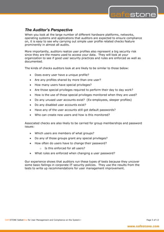 The Auditor’s Perspective
                  When you look at the large number of different hardware platforms, networks,
                  operating systems and applications that auditors are expected to ensure compliance
                  on, it is easy to see why carrying out simple user profile related checks feature
                  prominently in almost all audits.

                  More importantly, auditors realize user profiles also represent a big security risk
                  since they are the means used to access your data. They will look at your
                  organization to see if good user security practices and rules are enforced as well as
                  documented.

                  The kinds of checks auditors look at are likely to be similar to those below:

                      •    Does every user have a unique profile?
                      •    Are any profiles shared by more than one user?
                      •    How many users have special privileges?
                      •    Are those special privileges required to perform their day to day work?
                      •    How is the use of those special privileges monitored when they are used?
                      •    Do any unused user accounts exist? (Ex-employees, sleeper profiles)
                      •    Do any disabled user accounts exist?
                      •    Have any of the user accounts still got default passwords?
                      •    Who can create new users and how is this monitored?


                  Associated checks are also likely to be carried for group memberships and password
                  issues:

                      •    Which users are members of what groups?
                      •    Do any of those groups grant any special privileges?
                      •    How often do users have to change their password?
                               o    Is this enforced for all users?
                      •    What rules are enforced when changing a user password?


                  Our experience shows that auditors run these types of tests because they uncover
                  some basic failings in corporate IT security policies. They use the results from the
                  tests to write up recommendations for user management improvement.




SAFESTONE SafestOne for User Management and Compliance on the System i                                    Page 5 of 13
 
