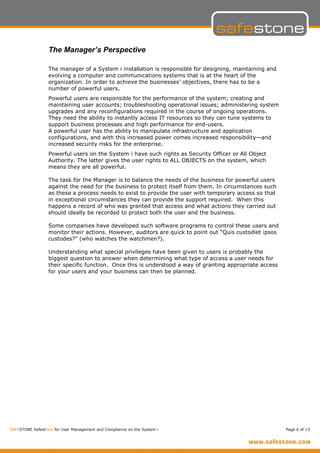 The Manager’s Perspective

                  The manager of a System i installation is responsible for designing, maintaining and
                  evolving a computer and communications systems that is at the heart of the
                  organization. In order to achieve the businesses’ objectives, there has to be a
                  number of powerful users.
                  Powerful users are responsible for the performance of the system; creating and
                  maintaining user accounts; troubleshooting operational issues; administering system
                  upgrades and any reconfigurations required in the course of ongoing operations.
                  They need the ability to instantly access IT resources so they can tune systems to
                  support business processes and high performance for end-users.
                  A powerful user has the ability to manipulate infrastructure and application
                  configurations, and with this increased power comes increased responsibility—and
                  increased security risks for the enterprise.
                  Powerful users on the System i have such rights as Security Officer or All Object
                  Authority. The latter gives the user rights to ALL OBJECTS on the system, which
                  means they are all powerful.

                  The task for the Manager is to balance the needs of the business for powerful users
                  against the need for the business to protect itself from them. In circumstances such
                  as these a process needs to exist to provide the user with temporary access so that
                  in exceptional circumstances they can provide the support required. When this
                  happens a record of who was granted that access and what actions they carried out
                  should ideally be recorded to protect both the user and the business.

                  Some companies have developed such software programs to control these users and
                  monitor their actions. However, auditors are quick to point out “Quis custodiet ipsos
                  custodes?” (who watches the watchmen?).

                  Understanding what special privileges have been given to users is probably the
                  biggest question to answer when determining what type of access a user needs for
                  their specific function. Once this is understood a way of granting appropriate access
                  for your users and your business can then be planned.




SAFESTONE SafestOne for User Management and Compliance on the System i                                    Page 6 of 13
 