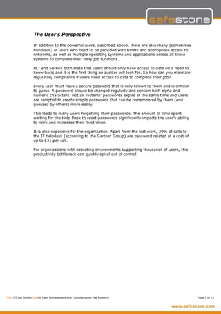 The User’s Perspective

                  In addition to the powerful users, described above, there are also many (sometimes
                  hundreds) of users who need to be provided with timely and appropriate access to
                  networks, as well as multiple operating systems and applications across all those
                  systems to complete their daily job functions.

                  PCI and Sarbox both state that users should only have access to data on a need to
                  know basis and it is the first thing an auditor will look for. So how can you maintain
                  regulatory compliance if users need access to data to complete their job?

                  Every user must have a secure password that is only known to them and is difficult
                  to guess. A password should be changed regularly and contain both alpha and
                  numeric characters. Not all systems’ passwords expire at the same time and users
                  are tempted to create simple passwords that can be remembered by them (and
                  guessed by others) more easily.

                  This leads to many users forgetting their passwords. The amount of time spent
                  waiting for the Help Desk to reset passwords significantly impacts the user’s ability
                  to work and increases their frustration.

                  It is also expensive for the organization. Apart from the lost work, 30% of calls to
                  the IT helpdesk (according to the Gartner Group) are password related at a cost of
                  up to $31 per call.

                  For organizations with operating environments supporting thousands of users, this
                  productivity bottleneck can quickly spiral out of control.




SAFESTONE SafestOne for User Management and Compliance on the System i                                     Page 7 of 13
 