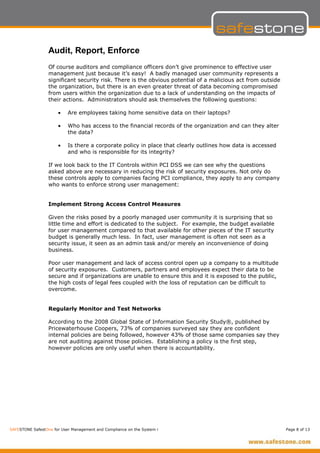 Audit, Report, Enforce
                  Of course auditors and compliance officers don’t give prominence to effective user
                  management just because it’s easy! A badly managed user community represents a
                  significant security risk. There is the obvious potential of a malicious act from outside
                  the organization, but there is an even greater threat of data becoming compromised
                  from users within the organization due to a lack of understanding on the impacts of
                  their actions. Administrators should ask themselves the following questions:

                      •    Are employees taking home sensitive data on their laptops?

                      •    Who has access to the financial records of the organization and can they alter
                           the data?

                      •    Is there a corporate policy in place that clearly outlines how data is accessed
                           and who is responsible for its integrity?

                  If we look back to the IT Controls within PCI DSS we can see why the questions
                  asked above are necessary in reducing the risk of security exposures. Not only do
                  these controls apply to companies facing PCI compliance, they apply to any company
                  who wants to enforce strong user management:


                  Implement Strong Access Control Measures

                  Given the risks posed by a poorly managed user community it is surprising that so
                  little time and effort is dedicated to the subject. For example, the budget available
                  for user management compared to that available for other pieces of the IT security
                  budget is generally much less. In fact, user management is often not seen as a
                  security issue, it seen as an admin task and/or merely an inconvenience of doing
                  business.

                  Poor user management and lack of access control open up a company to a multitude
                  of security exposures. Customers, partners and employees expect their data to be
                  secure and if organizations are unable to ensure this and it is exposed to the public,
                  the high costs of legal fees coupled with the loss of reputation can be difficult to
                  overcome.


                  Regularly Monitor and Test Networks

                  According to the 2008 Global State of Information Security Study®, published by
                  Pricewaterhouse Coopers, 73% of companies surveyed say they are confident
                  internal policies are being followed, however 43% of those same companies say they
                  are not auditing against those policies. Establishing a policy is the first step,
                  however policies are only useful when there is accountability.




SAFESTONE SafestOne for User Management and Compliance on the System i                                        Page 8 of 13
 
