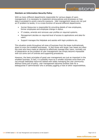 Maintain an Information Security Policy

                  With so many different departments responsible for various stages of users
                  management, it is necessary to implement strong policies and processes on how
                  data is accessed to avoid a security exposure. User management issues are not just
                  an IT problem to tackle, it is a cross-function of several different departments:

                      •    Human Resources is responsible for providing details of new employees,
                           former employees and employee change in status.
                      •    IT creates, amends and removes user profiles on required systems.
                      •    Management decides on required level of access to applications and data for
                           users.
                      •    Support manages the Helpdesk and assists with login problems etc.


                  This situation exists throughout all sizes of business from the large multinationals
                  down to even the smallest businesses. In fact those with larger user bases are often
                  the ones who have made an attempt to effectively manage their users, normally out
                  of desperation as the problem of user management has simply become impossible
                  with out some sort of controls and supporting procedures.

                  However, the basic principles of good user management are just as important in the
                  smallest business. In fact, it is possibly more so in smaller business since there are
                  not enough dedicated resources tasked with solely managing the user community.
                  Without some sort of policy, user management becomes another task for a
                  beleaguered IT administrator who is already juggling a host of other responsibilities.




SAFESTONE SafestOne for User Management and Compliance on the System i                                     Page 9 of 13
 