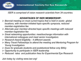 ISER is comprised of vision research scientists from 34 countries.

                    ADVANTAGES OF ISER MEMBERSHIP:
   Biennial meeting on most current topics that is held in exotic global
    locations, with member-initiated topic-specific symposia, reduced
    member-registration fee
   Alternate year member-directed topic specific meetings with reduced
    member-registration fee
   Great networking opportunities: meet/exchange information with
    international colleagues and meet senior investigators
   Research Award Eligibility - 4 different awards
   Many Travel Fellowships to attend the meeting and Mentoring Program for
    Young Investigators
   Dues for graduate students and postdoctoral fellow only $95/y
   Opportunity to participate in ISER leadership
   Reduced rates and publication fees for Experimental Eye Research

Join today by visiting www.iser.org!
 