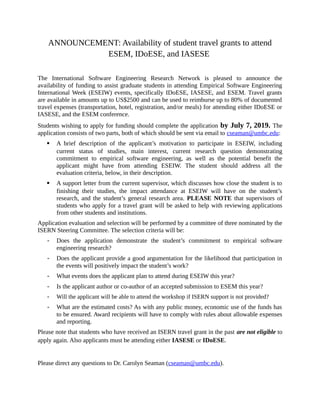 ANNOUNCEMENT: Availability of student travel grants to attend
ESEM, IDoESE, and IASESE
The International Software Engineering Research Network is pleased to announce the
availability of funding to assist graduate students in attending Empirical Software Engineering
International Week (ESEIW) events, specifically IDoESE, IASESE, and ESEM. Travel grants
are available in amounts up to US$2500 and can be used to reimburse up to 80% of documented
travel expenses (transportation, hotel, registration, and/or meals) for attending either IDoESE or
IASESE, and the ESEM conference.
Students wishing to apply for funding should complete the application by July 7, 2019. The
application consists of two parts, both of which should be sent via email to cseaman@umbc.edu:
 A brief description of the applicant’s motivation to participate in ESEIW, including
current status of studies, main interest, current research question demonstrating
commitment to empirical software engineering, as well as the potential benefit the
applicant might have from attending ESEIW. The student should address all the
evaluation criteria, below, in their description.
 A support letter from the current supervisor, which discusses how close the student is to
finishing their studies, the impact attendance at ESEIW will have on the student’s
research, and the student’s general research area. PLEASE NOTE that supervisors of
students who apply for a travel grant will be asked to help with reviewing applications
from other students and institutions.
Application evaluation and selection will be performed by a committee of three nominated by the
ISERN Steering Committee. The selection criteria will be:
- Does the application demonstrate the student’s commitment to empirical software
engineering research?
- Does the applicant provide a good argumentation for the likelihood that participation in
the events will positively impact the student’s work?
- What events does the applicant plan to attend during ESEIW this year?
- Is the applicant author or co-author of an accepted submission to ESEM this year?
- Will the applicant will be able to attend the workshop if ISERN support is not provided?
- What are the estimated costs? As with any public money, economic use of the funds has
to be ensured. Award recipients will have to comply with rules about allowable expenses
and reporting.
Please note that students who have received an ISERN travel grant in the past are not eligible to
apply again. Also applicants must be attending either IASESE or IDoESE.
Please direct any questions to Dr. Carolyn Seaman (cseaman@umbc.edu).
 