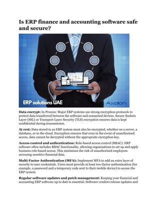 Is ERP finance and accounting software safe
and secure?
Data encrypt: In Process: Major ERP systems use strong encryption protocols to
protect data transferred between the software and connected devices. Secure Sockets
Layer (SSL) or Transport Layer Security (TLS) encryption ensures data is kept
confidential during transmission.
At rest: Data stored in an ERP system must also be encrypted, whether on a server, a
database, or in the cloud. Encryption ensures that even in the event of unauthorized
access, data cannot be decrypted without the appropriate encryption key.
Access control and authentication: Role-based access control (RBAC): ERP
software often includes RBAC functionality, allowing organizations to set up and apply
business role-based access. This minimizes the risk of unauthorized employees
accessing sensitive financial data.
Multi-Factor Authentication (MFA): Implement MFA to add an extra layer of
security to user credentials. Users must provide at least two-factor authentication (for
example, a password and a temporary code sent to their mobile device) to access the
ERP system.
Regular software updates and patch management: Keeping your financial and
accounting ERP software up to date is essential. Software vendors release updates and
 