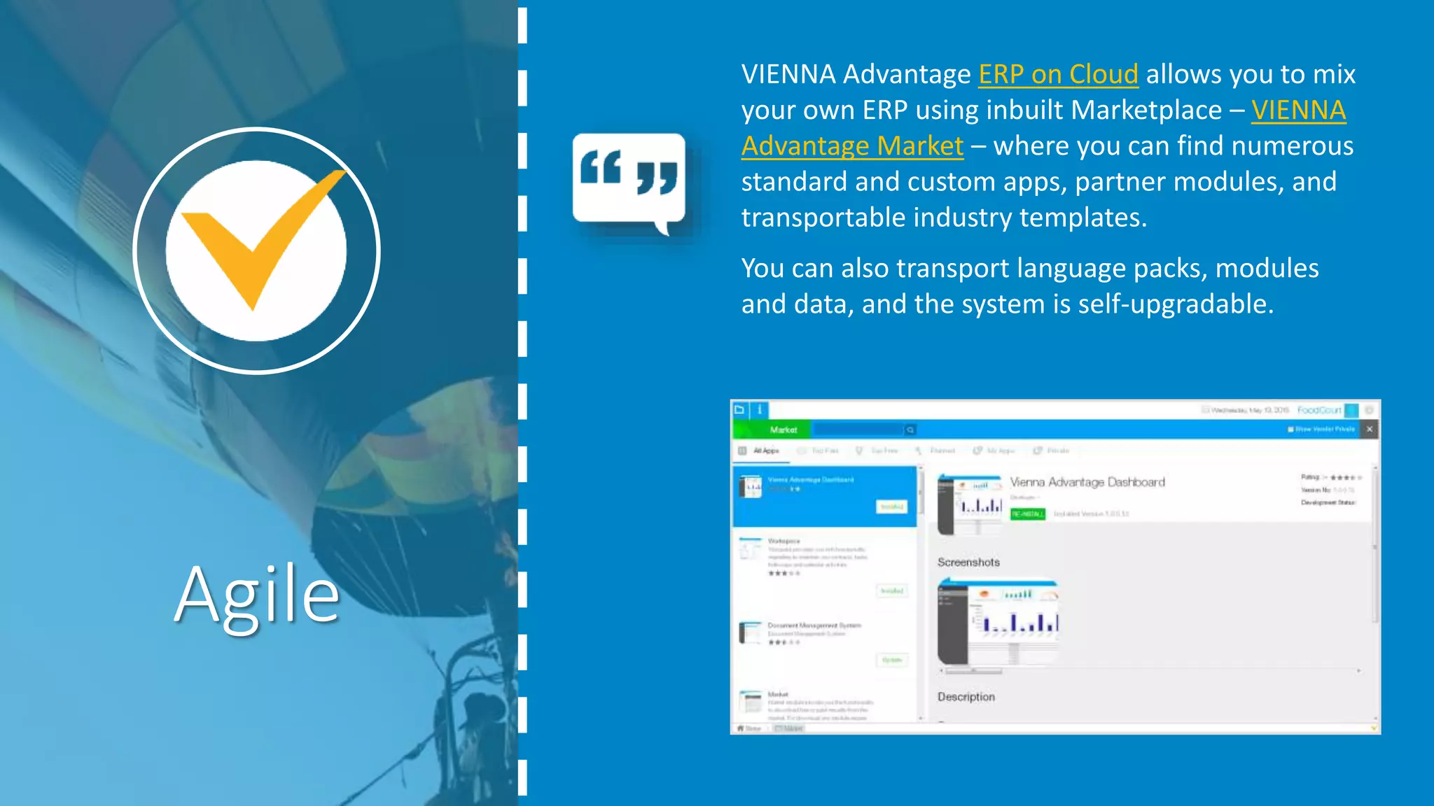 VIENNA Advantage ERP on Cloud allows you to mix
your own ERP using inbuilt Marketplace – VIENNA
Advantage Market – where you can find numerous
standard and custom apps, partner modules, and
transportable industry templates.
You can also transport language packs, modules
and data, and the system is self-upgradable.
Agile
 