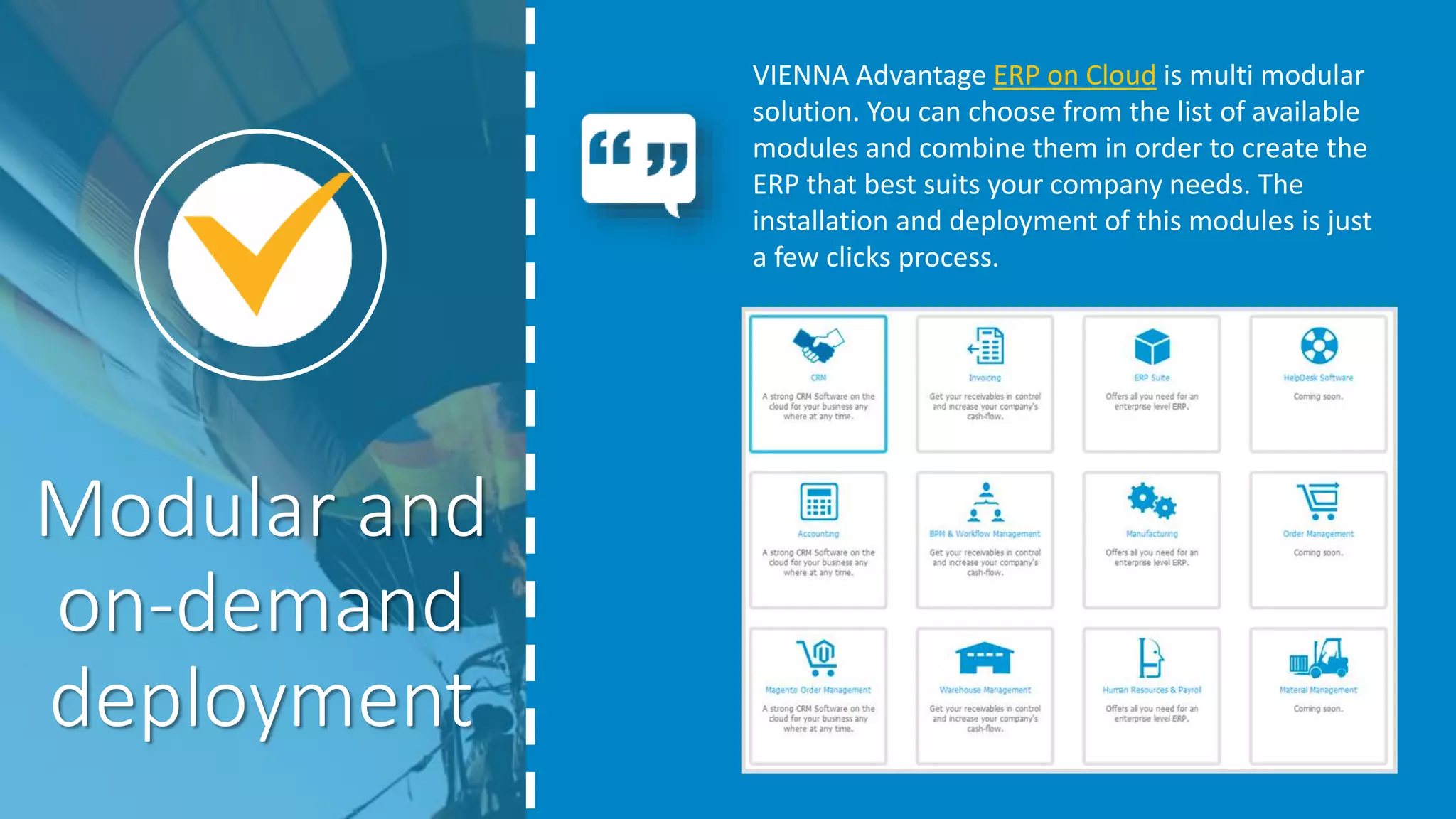 VIENNA Advantage ERP on Cloud is multi modular
solution. You can choose from the list of available
modules and combine them in order to create the
ERP that best suits your company needs. The
installation and deployment of this modules is just
a few clicks process.
Modular and
on-demand
deployment
 