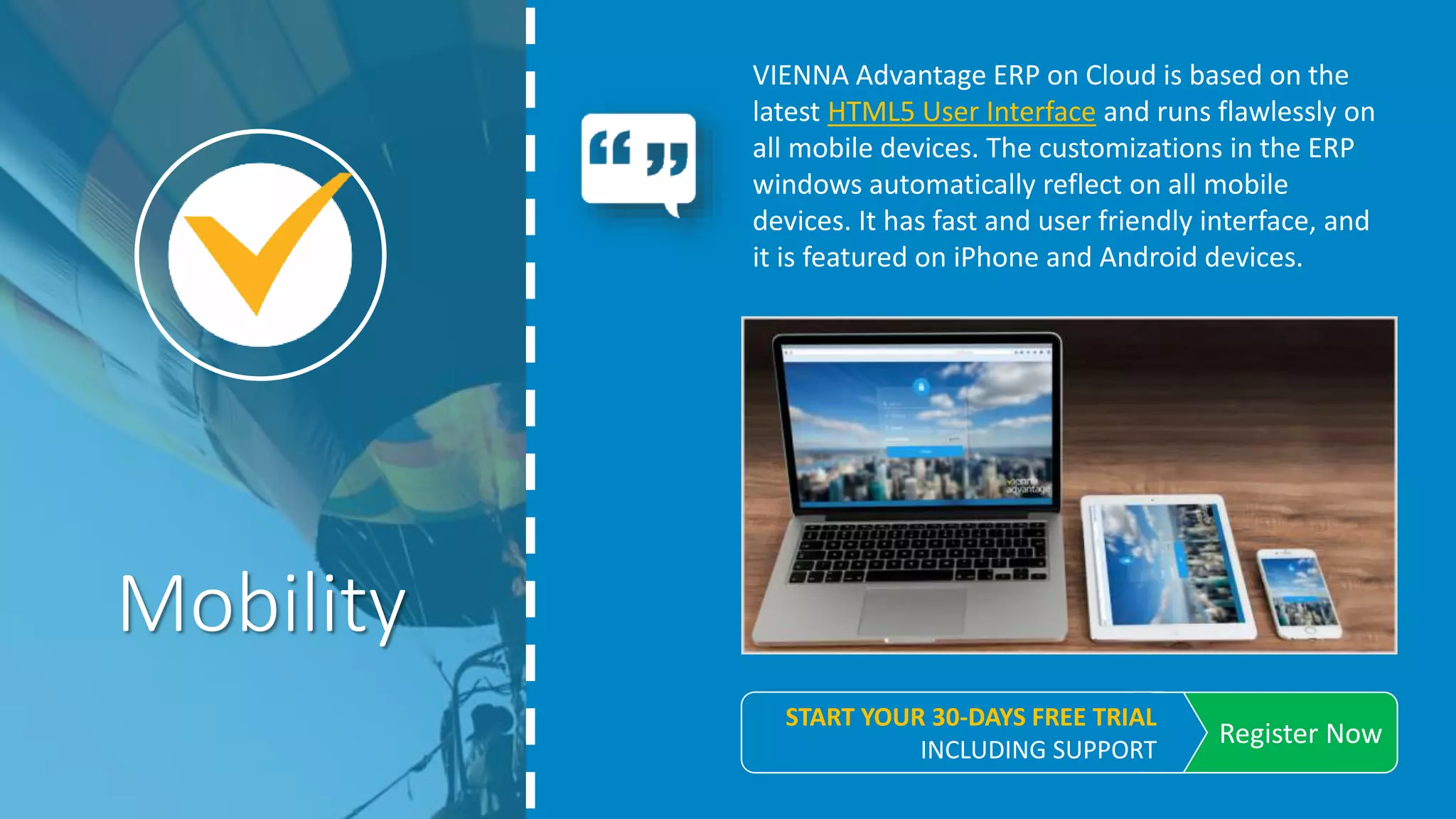 VIENNA Advantage ERP on Cloud is based on the
latest HTML5 User Interface and runs flawlessly on
all mobile devices. The customizations in the ERP
windows automatically reflect on all mobile
devices. It has fast and user friendly interface, and
it is featured on iPhone and Android devices.
Mobility
REGISTER NOW
START YOUR 30-DAYS FREE TRIAL. INCLUDING SUPPORT
 