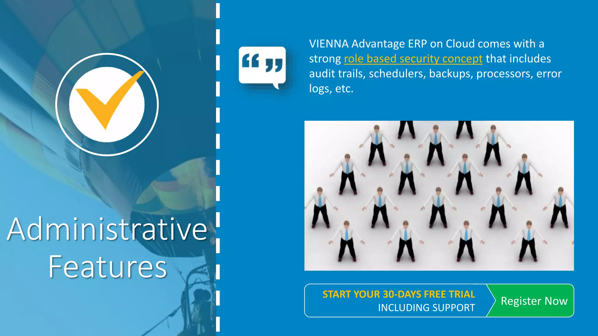 VIENNA Advantage ERP on Cloud comes with a
strong role based security concept that includes
audit trails, schedulers, backups, processors, error
logs, etc.
Administrative
Features
REGISTER NOW
START YOUR 30-DAYS FREE TRIAL. INCLUDING SUPPORT
 