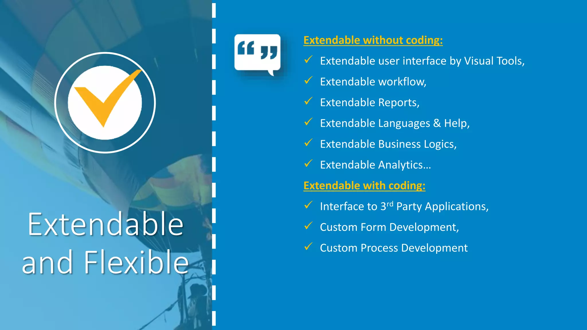 Extendable
and Flexible
Extendable without coding:
 Extendable user interface by Visual Tools,
 Extendable workflow,
 Extendable Reports,
 Extendable Languages & Help,
 Extendable Business Logics,
 Extendable Analytics…
Extendable with coding:
 Interface to 3rd Party Applications,
 Custom Form Development,
 Custom Process Development
 