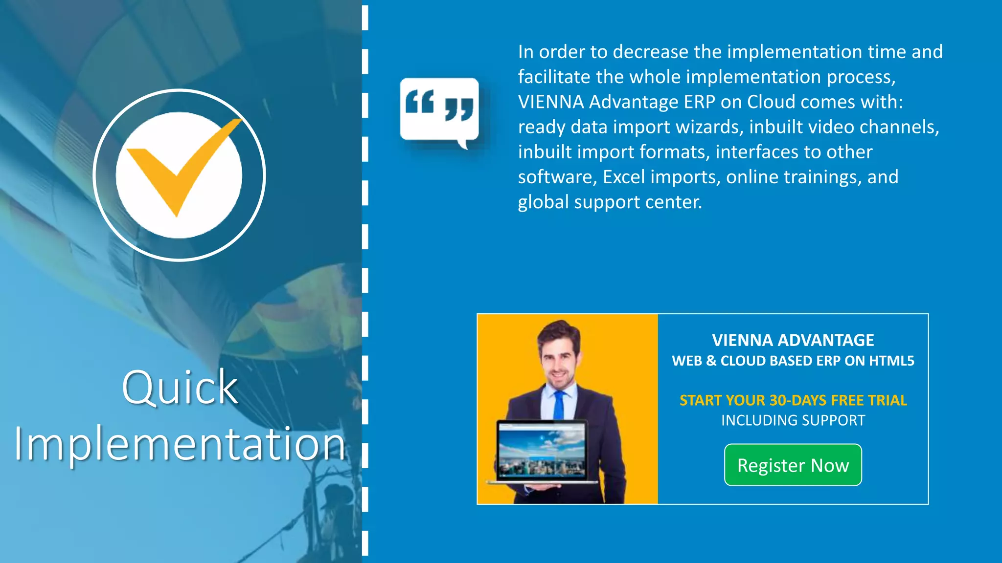 In order to decrease the implementation time and
facilitate the whole implementation process,
VIENNA Advantage ERP on Cloud comes with:
ready data import wizards, inbuilt video channels,
inbuilt import formats, interfaces to other
software, Excel imports, online trainings, and
global support center.
Quick
Implementation START YOUR 30-DAYS FREE TRIAL
INCLUDING SUPPORT
REGISTER NOW
 