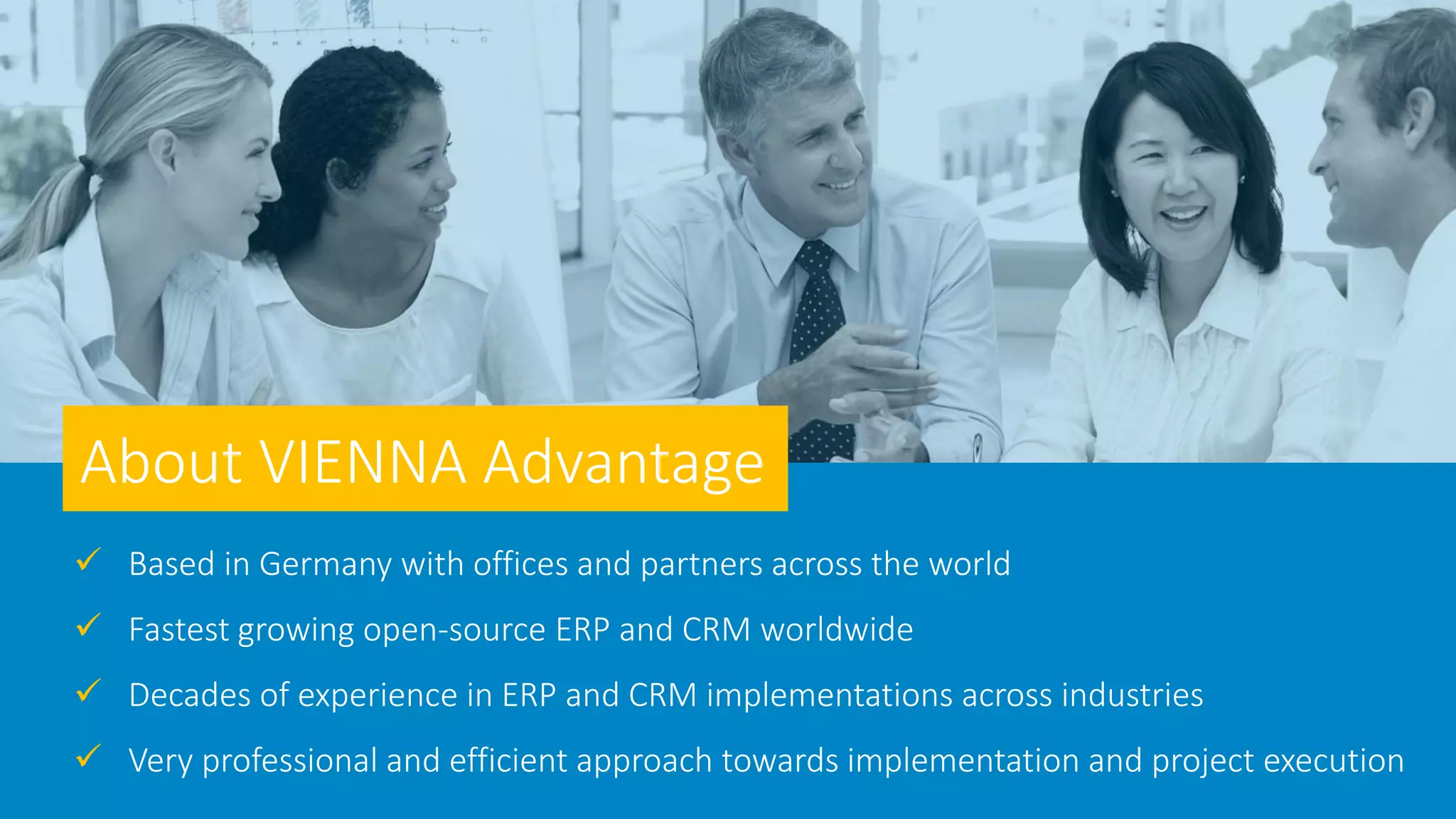  Based in Germany with offices and partners across the world
 Fastest growing open-source ERP and CRM worldwide
 Decades of experience in ERP and CRM implementations across industries
 Very professional and efficient approach towards implementation and project execution
About VIENNA Advantage
 