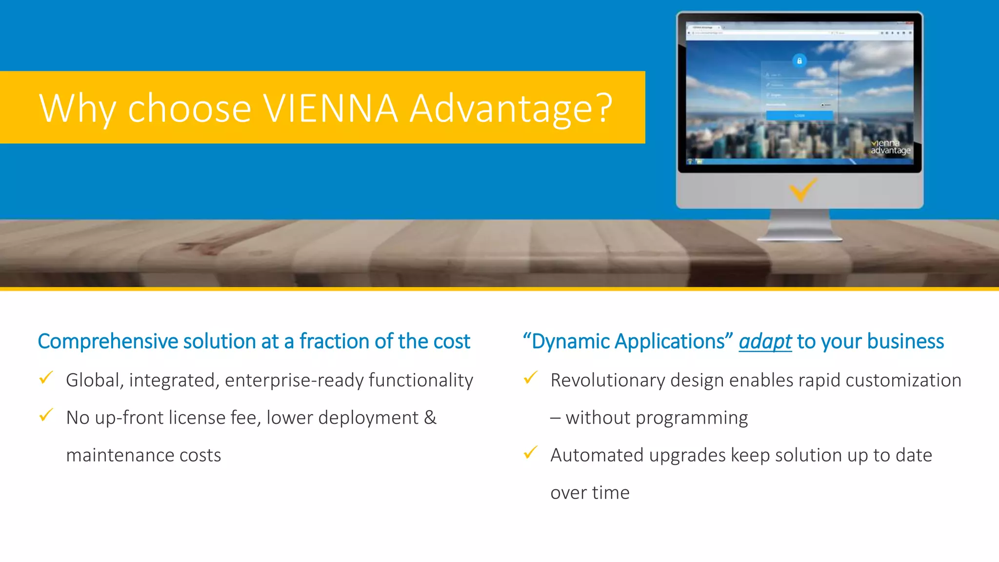 Comprehensive solution at a fraction of the cost
 Global, integrated, enterprise-ready functionality
 No up-front license fee, lower deployment &
maintenance costs
“Dynamic Applications” adapt to your business
 Revolutionary design enables rapid customization
– without programming
 Automated upgrades keep solution up to date
over time
Why choose VIENNA Advantage?
 